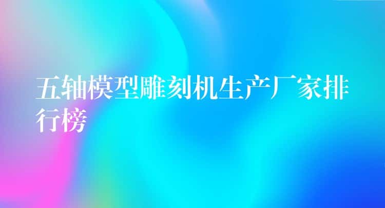 五轴模型雕刻机生产厂家排行榜