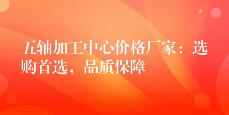 五轴加工中心价格厂家：选购首选，品质保障