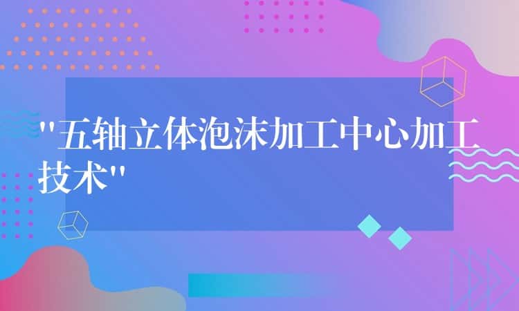 “五轴立体泡沫加工中心加工技术”