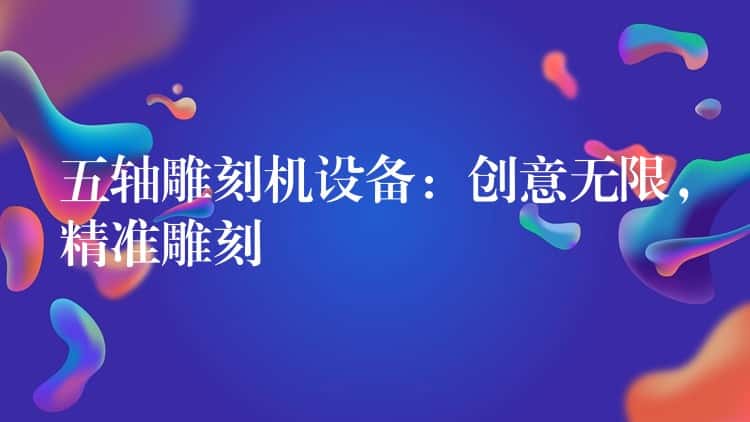 五轴雕刻机设备：创意无限，精准雕刻