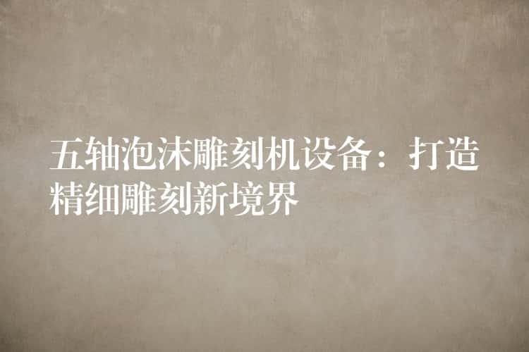 五轴泡沫雕刻机设备：打造精细雕刻新境界