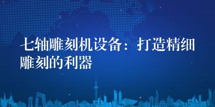 七轴雕刻机设备：打造精细雕刻的利器