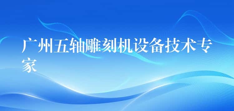 广州五轴雕刻机设备技术专家 广州五轴雕刻机设备技术专家