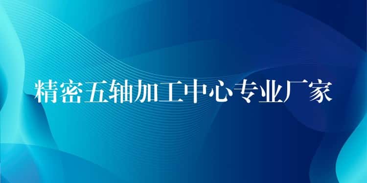 精密五轴加工中心专业厂家 精密五轴加工中心专业厂家