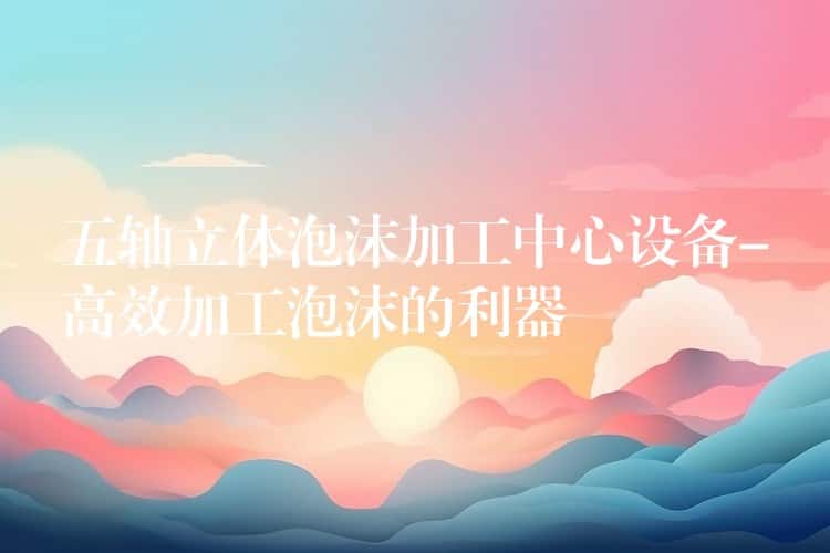 五轴立体泡沫加工中心设备-高效加工泡沫的利器 五轴立体泡沫加工中心设备-高效加工泡沫的利器